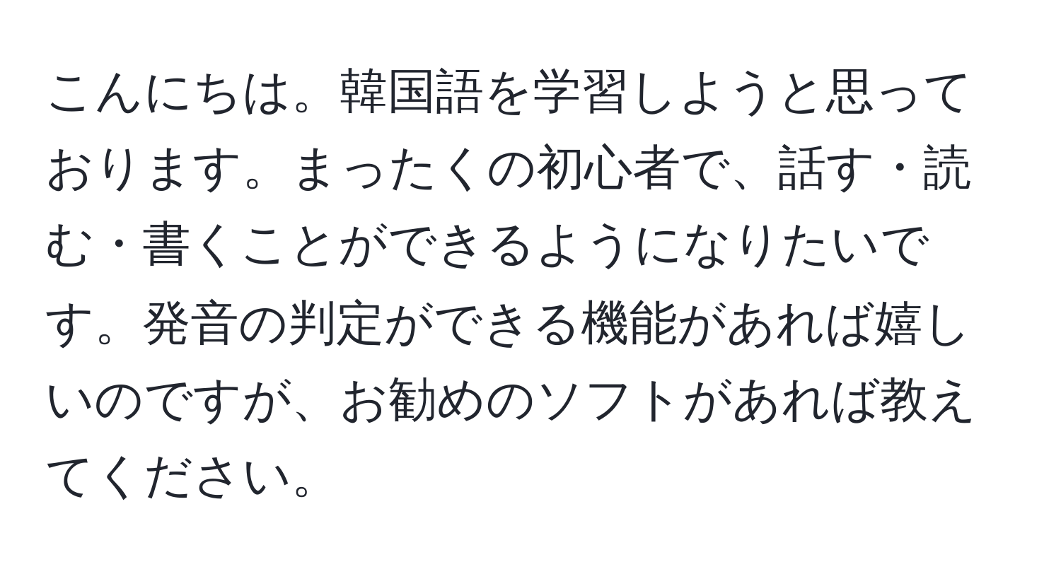 こんにちは。韓国語を学習しようと思っております。まったくの初心者で、話す・読む・書くことができるようになりたいです。発音の判定ができる機能があれば嬉しいのですが、お勧めのソフトがあれば教えてください。