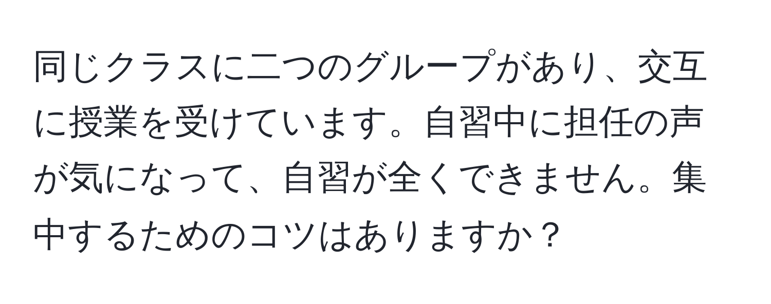 同じクラスに二つのグループがあり、交互に授業を受けています。自習中に担任の声が気になって、自習が全くできません。集中するためのコツはありますか？