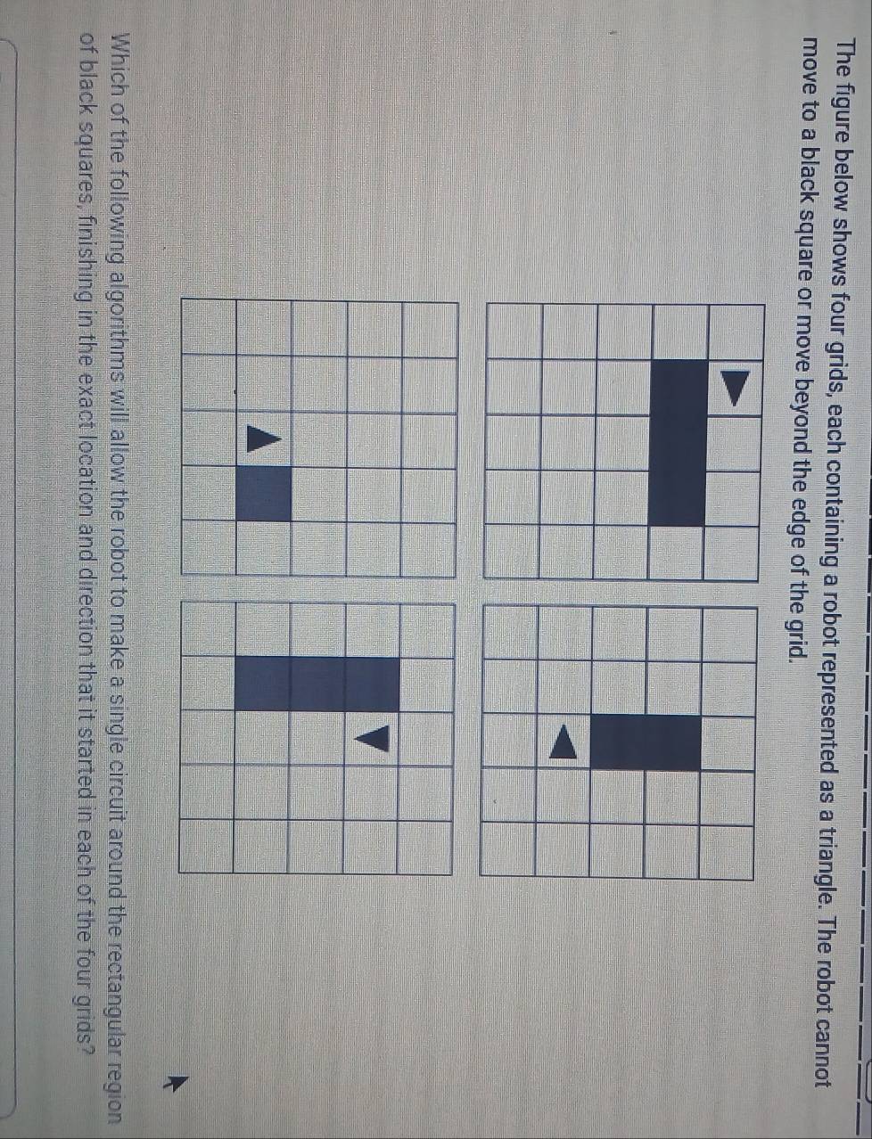 The figure below shows four grids, each containing a robot represented as a triangle. The robot cannot 
move to a black square or move beyond the edge of the grid. 
Which of the following algorithms will allow the robot to make a single circuit around the rectangular region 
of black squares, finishing in the exact location and direction that it started in each of the four grids?