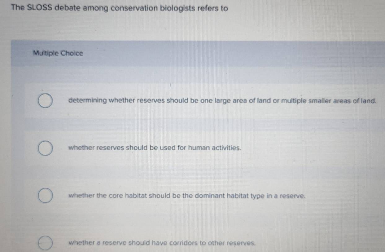 The SLOSS debate among conservation biologists refers to
Multiple Choice
determining whether reserves should be one large area of land or multiple smaller areas of land.
whether reserves should be used for human activities.
whether the core habitat should be the dominant habitat type in a reserve.
whether a reserve should have corridors to other reserves.