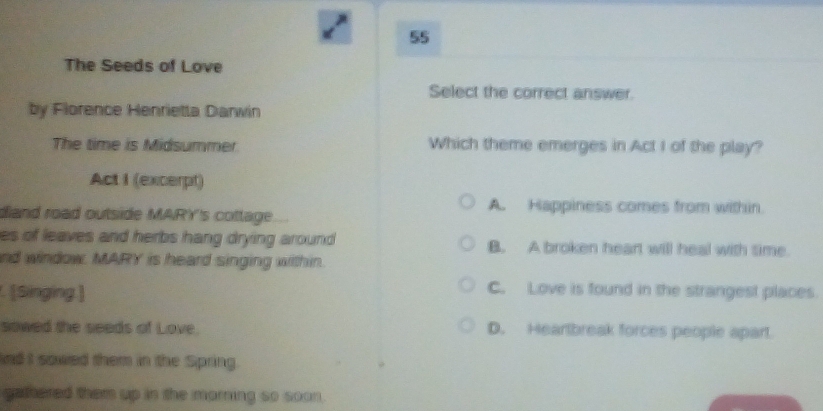 The Seeds of Love
Select the correct answer.
by Florence Henrietta Darwin
The time is Midsummer Which theme emerges in Act I of the play?
Act I (excerpt)
A. Happiness comes from within.
diand road outside MARY's cottage.
es of leaves and herbs hang drying around . B. A broken heart will heal with time.
nd window. MARY is heard singing within.
. [Singing.]
C. Love is found in the strangest places.
sowed the seeds of Love. D. Heartbreak forces people apart.
adI sowed them in the Spring.
gathered them up in the marming so soon .