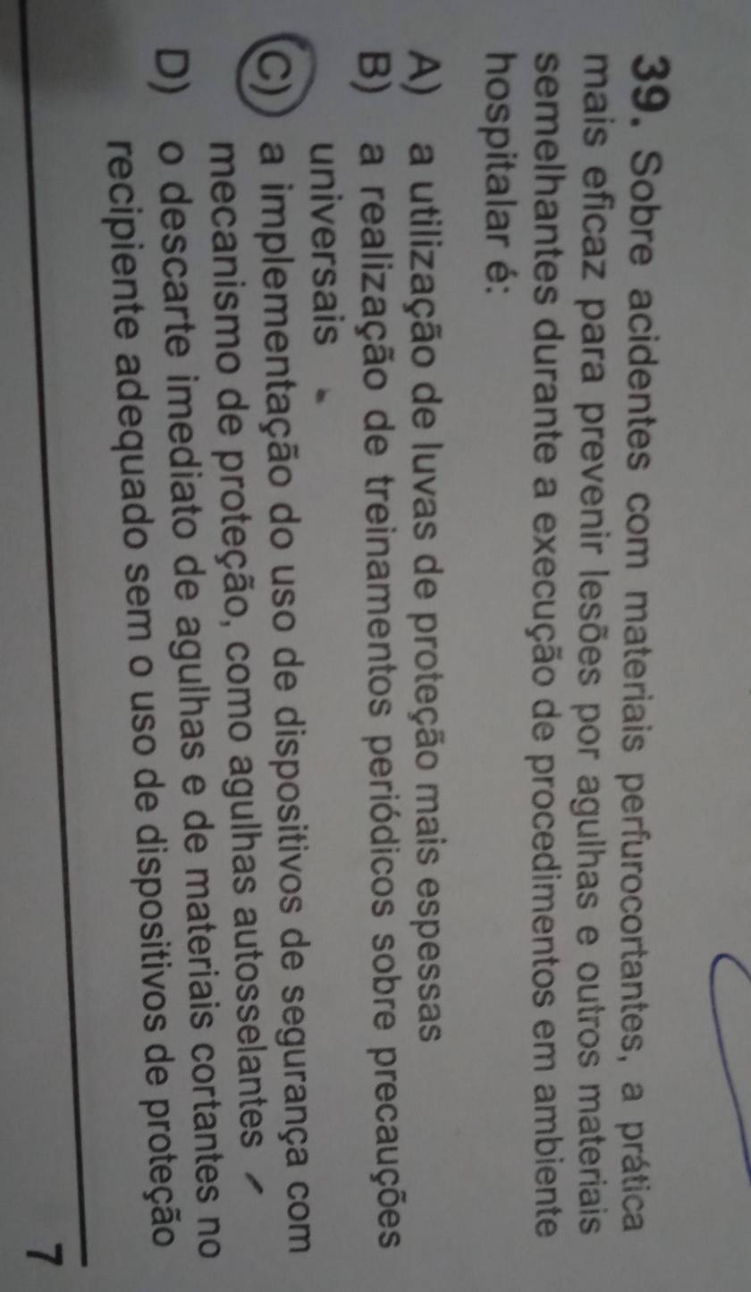 Sobre acidentes com materiais perfurocortantes, a prática
mais eficaz para prevenir lesões por agulhas e outros materiais
semelhantes durante a execução de procedimentos em ambiente
hospitalar é:
A) a utilização de luvas de proteção mais espessas
B) a realização de treinamentos periódicos sobre precauções
universais
C)) a implementação do uso de dispositivos de segurança com
mecanismo de proteção, como agulhas autosselantes
D) o descarte imediato de agulhas e de materiais cortantes no
recipiente adequado sem o uso de dispositivos de proteção
7
