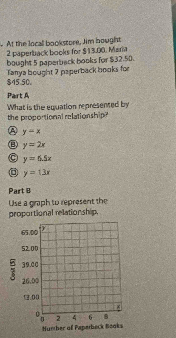 At the local bookstore, Jim bought
2 paperback books for $13.00. Maria
bought 5 paperback books for $32.50.
Tanya bought 7 paperback books for
$45.50.
Part A
What is the equation represented by
the proportional relationship?
A y=x
y=2x
C y=6.5x
y=13x
Part B
Use a graph to represent the
proportional relationship.