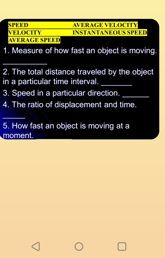 SPEED AVERAGE VELOCITY 
VELOCITY INSTANTANEOUS SPEED 
AVERAGE SPEED 
1. Measure of how fast an object is moving. 
_ 
_ 
2. The total distance traveled by the object 
in a particular time interval._ 
3. Speed in a particular direction._ 
4. The ratio of displacement and time. 
_ 
5. How fast an object is moving at a 
moment.