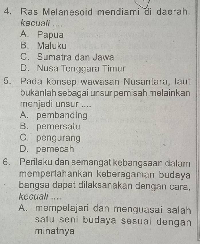 Ras Melanesoid mendiami di daerah,
kecuali ....
A. Papua
B. Maluku
C. Sumatra dan Jawa
D. Nusa Tenggara Timur
5. Pada konsep wawasan Nusantara, laut
bukanlah sebagai unsur pemisah melainkan
menjadi unsur ....
A. pembanding
B. pemersatu
C. pengurang
D. pemecah
6. Perilaku dan semangat kebangsaan dalam
mempertahankan keberagaman budaya
bangsa dapat dilaksanakan dengan cara,
kecuali ....
A. mempelajari dan menguasai salah
satu seni budaya sesuai dengan
minatnya