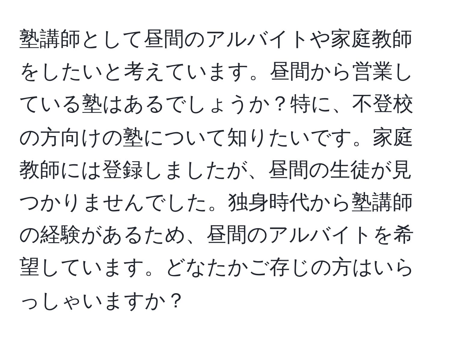 塾講師として昼間のアルバイトや家庭教師をしたいと考えています。昼間から営業している塾はあるでしょうか？特に、不登校の方向けの塾について知りたいです。家庭教師には登録しましたが、昼間の生徒が見つかりませんでした。独身時代から塾講師の経験があるため、昼間のアルバイトを希望しています。どなたかご存じの方はいらっしゃいますか？