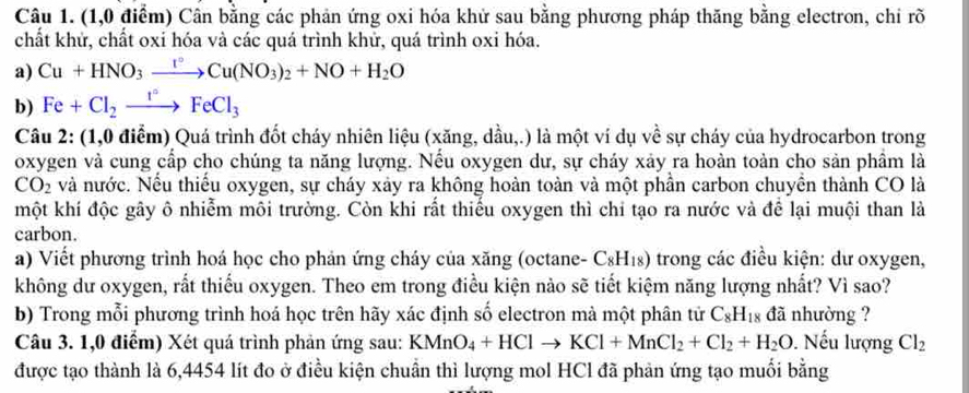 (1,0 điểm) Cân bằng các phản ứng oxi hóa khử sau bằng phương pháp thăng bằng electron, chỉ rõ
chất khử, chất oxi hóa và các quá trình khử, quá trình oxi hóa.
a) Cu+HNO_3xrightarrow I°Cu(NO_3)_2+NO+H_2O
b) Fe+Cl_2xrightarrow I°FeCl_3
Câu 2: (1,0 điểm) Quá trình đốt cháy nhiên liệu (xăng, dầu,.) là một ví dụ về sự cháy của hydrocarbon trong
oxygen và cung cấp cho chúng ta năng lượng. Nếu oxygen dư, sự cháy xảy ra hoàn toàn cho sản phầm là
CO_2 và nước. Nếu thiếu oxygen, sự cháy xảy ra không hoàn toàn và một phần carbon chuyền thành CO là
một khí độc gây ô nhiễm môi trường. Còn khi rất thiểu oxygen thì chi tạo ra nước và để lại muội than là
carbon.
a) Viết phương trình hoá học cho phản ứng cháy của xăng (octane- C_8H_18) trong các điều kiện: dư oxygen,
không dư oxygen, rất thiếu oxygen. Theo em trong điều kiện nào sẽ tiết kiệm năng lượng nhất? Vì sao?
b) Trong mỗi phương trình hoá học trên hãy xác định số electron mà một phân tử C_8H_18 đã nhường ?
Câu 3. 1,0 điểm) Xét quá trình phản ứng sau: KMnO_4+HClto KCl+MnCl_2+Cl_2+H_2O. Nếu lượng Cl_2
được tạo thành là 6,4454 lít đo ở điều kiện chuẩn thì lượng mol HCl đã phản ứng tạo muối bằng