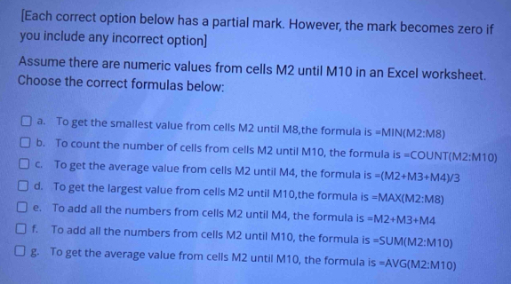 [Each correct option below has a partial mark. However, the mark becomes zero if
you include any incorrect option]
Assume there are numeric values from cells M2 until M10 in an Excel worksheet.
Choose the correct formulas below:
a. To get the smallest value from cells M2 until M8,the formula is MIN(M2:M8)
b. To count the number of cells from cells M2 until M10, the formula is =COUNT(M2:M10)
c. To get the average value from cells M2 until M4, the formula is =(M2+M3+M4)/3
d. To get the largest value from cells M2 until M10,the formula is =MAX(M2:M8)
e. To add all the numbers from cells M2 until M4, the formula is =M2+M3+M4
f. To add all the numbers from cells M2 until M10, the formula is =SUM(M2:M10)
g. To get the average value from cells M2 until M10, the formula is =AVG(M2:M10)