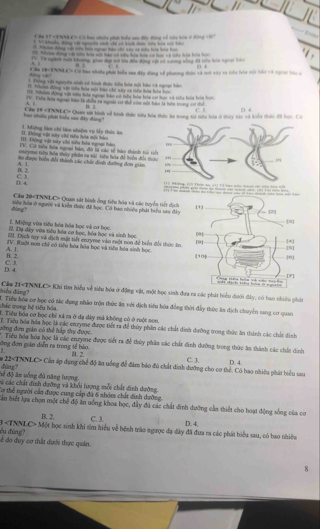 Cáu 17 «TNNLC» Có lua nhiều phi biểu ao đây động về tiêu bảu ở động vi?
ineee
1. Vì Khiẩn, động vi nguyên sinh chi nó tành thức têg hên mội tàa
1. Nhâm động vật sên háu mưng háo chi vây s cáu bên hảa họ
T. Nhom động vậi nêu hên mội tựm mô siêu hán hán cợ học vớ nêm tác ham lợc
IV. Từ ngành vuời thang, gian đợp vớ tên đến động vật có v ương nông đi tầu bêu ngoai hào
A. 1 B. 2. C. B D  
Cầu  *TNNLC> Có bao nhiều phát biểu sau đây đáng về phương thứu và noi sây ra tiểu hóa nội báo và ngoại bào ở
động vật?
1. Động vật nguyên sinh có hình thức tiêu hóa nội bào và ngoại bào
I. Nhóm động vật tiêu hóa nội bào chi xây ra tiêu hóa hóa học
H1. Nhóm động vật tiêu hóa ngoại bào có tiểu bóa hóa cơ học và tiểu hóa hòa học
IV. Tiểu hóa ngoại bào là diễn ra ngoài cơ thể còn nội bảo là bên trong cơ thể
B. 1 B. 2. C. 3. D. 4.
Cầu 19 Quan sát hình về hình thức tiêu hóa thức ăn trong túi tiểu hóa ở thứy tức và kiển thức đã học. Có
bao nhiều phát biểu sau đây đúng?
I. Miệng làm chỉ làm nhiệm vụ lấy thức ăn.
II. Động vật này chỉ tiêu hóa nội bào
III. Động vật này chỉ tiêu hóa ngoại bào.
TV. Có tiểu hóa ngoại bảo, đó là các tế bào thành túi
enzyme tiêu hóa thủy phân ra tủi tiêu hóa đề biến đổi t
ăn được biển đổi thành các chất dinh đưỡng đơn giản.
A. 1. 
B. 2.
C. 3.
D. 4.                  
Câu 20 Quan sát hình ống tiêu hóa và các tuyến tiết dịch 
tiêu hóa ở người và kiến thức đã học. Có bao nhiêu phát biểu sau đây
đúng?
I. Miệng vừa tiêu hóa hóa học và cơ học.
II. Dạ dày vừa tiêu hóa cơ học, hóa học và sinh học.
III. Dịch tụy và dịch mật tiết enzyme vào ruột non để biến đổi thức ăn.
IV. Ruột non chỉ có tiêu hóa hóa học và tiêu hóa sinh học.
A. 1.
B. 2. 
C. 3.
D. 4.
biểu đúng?
Câu 21 Khi tìm hiều về tiêu hóa ở động vật, một học sinh đưa ra các phát biểu dưới đây, có bao nhiêu phát
I. Tiêu hóa cơ học có tác dụng nhào trộn thức ăn với dịch tiêu hóa đồng thời đầy thức ăn dịch chuyển sang cơ quan
thác trong hệ tiêu hóa.
I. Tiêu hóa cơ học chỉ xả ra ở dạ dày mà không có ở ruột non.
I. Tiêu hóa hóa học là các enzyme được tiết ra để thủy phân các chất dinh dưỡng trong thức ăn thành các chất dinh
đỡng đơn giản có thể hấp thụ được.
V. Tiêu hóa hóa học là các enzyme được tiết ra để thủy phân các chất dinh dưỡng trong thức ăn thành các chất dinh
đỡng đơn giản diễn ra trong tế bào.
B. 2.
1. C. 3. D. 4.
Ấu 22 Cần áp dụng chế độ ăn uống để đảm bảo đủ chất dinh dưỡng cho cơ thể. Có bao nhiêu phát biểu sau
đúng?
đế độ ăn uống đủ năng lượng.
củ các chất dinh dưỡng và khối lượng mỗi chất dinh dưỡng.
Cơ thể người cần được cung cấp đủ 6 nhóm chất dinh dưỡng.
Bần biết lựa chọn một chế độ ăn uống khoa học, đầy đủ các chất dinh dưỡng cần thiết cho hoạt động sống của cơ
B. 2. C. 3. D. 4.
ều đúng? 3 Một học sinh khi tìm hiểu về bệnh trào ngược dạ dày đã đưa ra các phát biểu sau, có bao nhiêu
ể do duy cơ thắt dưới thực quản.