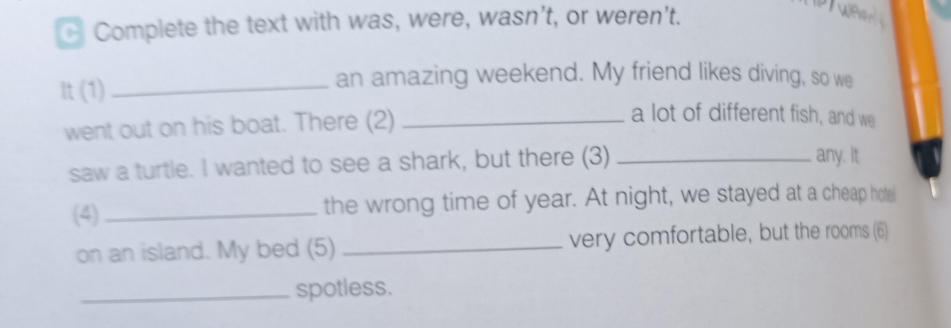 Complete the text with was, were, wasn’t, or weren't. 
It(1) 
_an amazing weekend. My friend likes diving, so we 
went out on his boat. There (2)_ 
a lot of different fish, and we 
saw a turtle. I wanted to see a shark, but there (3)_ 
any. It 
(4)_ the wrong time of year. At night, we stayed at a cheap hote 
on an island. My bed (5) _very comfortable, but the rooms (6) 
_spotless.