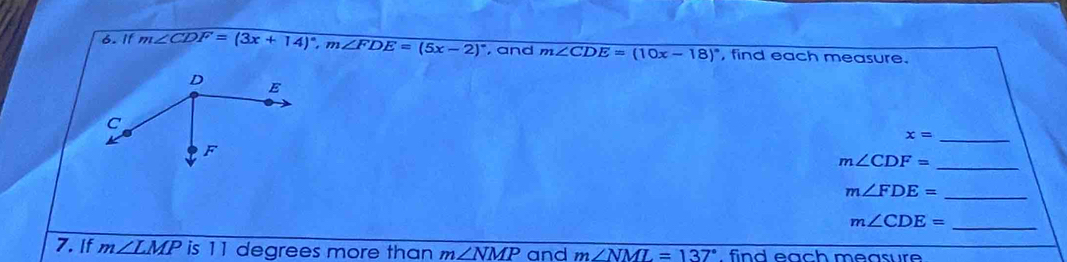 11 m∠ CDF=(3x+14)^circ , m∠ FDE=(5x-2)^circ  , and m∠ CDE=(10x-18)^circ  , find each measure.
x= _ 
_ m∠ CDF=
_ m∠ FDE=
m∠ CDE= _ 
7. If m∠ LMP is 11 degrees more than m∠ NMP and m∠ NML=137°. find each measure