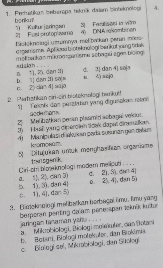 Perhatikan beberapa teknik dalam bioteknologi 4.
berikut!
1) Kultur jaringan 3) Fertilisasi in vitro
2) Fusi protoplasma 4) DNA rekombinan
Bioteknologi umumnya melibatkan peran mikro-
organisme. Aplikasi bioteknologi berikut yang tidak
melibatkan mikroorganisme sebagai agen biologi
adalah . . . .
a. 1), 2), dan 3) d. 3) dan 4) saja
b. 1) dan 3) saja e. 4) saja
c. 2) dan 4) saja
2. Perhatikan ciri-ciri bioteknologi berikut!
1) Teknik dan peralatan yang digunakan relatif
sederhana.
2) Melibatkan peran plasmid sebagai vektor.
3) Hasil yang diperoleh tidak dapat diramalkan.
4) Manipulasi dilakukan pada susunan gen dalam
kromosom.
5) Ditujukan untuk menghasilkan organisme
transgenik.
Ciri-ciri bioteknologi modern meliputi . . . .
a. 1), 2), dan 3) d. 2), 3), dan 4)
b. 1), 3), dan 4) e. 2), 4), dan 5)
c. 1), 4), dan 5)
3. Bioteknologi melibatkan berbagai ilmu. Ilmu yang
berperan penting dalam penerapan teknik kultur
jaringan tanaman yaitu . . . .
a. Mikrobiologi, Biologi molekuler, dan Botani
b. Botani, Biologi molekuler, dan Biokimia
c. Biologi sel, Mikrobiologi, dan Sitologi