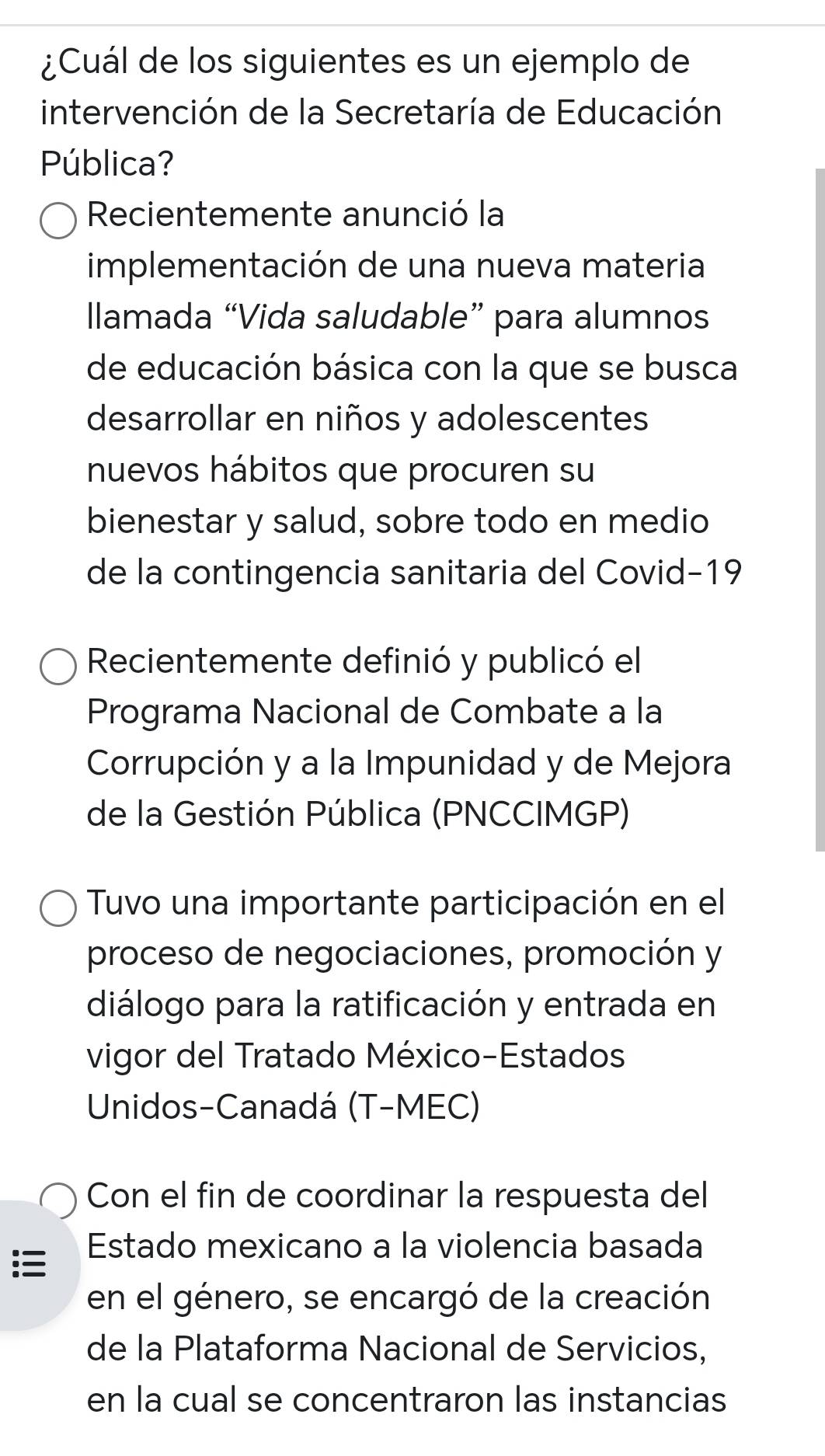 ¿Cuál de los siguientes es un ejemplo de
intervención de la Secretaría de Educación
Pública?
Recientemente anunció la
implementación de una nueva materia
Ilamada “Vida saludable” para alumnos
de educación básica con la que se busca
desarrollar en niños y adolescentes
nuevos hábitos que procuren su
bienestar y salud, sobre todo en medio
de la contingencia sanitaria del Covid-19
Recientemente definió y publicó el
Programa Nacional de Combate a la
Corrupción y a la Impunidad y de Mejora
de la Gestión Pública (PNCCIMGP)
Tuvo una importante participación en el
proceso de negociaciones, promoción y
diálogo para la ratificación y entrada en
vigor del Tratado México-Estados
Unidos-Canadá (T-MEC)
Con el fin de coordinar la respuesta del
Estado mexicano a la violencia basada
en el género, se encargó de la creación
de la Plataforma Nacional de Servicios,
en la cual se concentraron las instancias