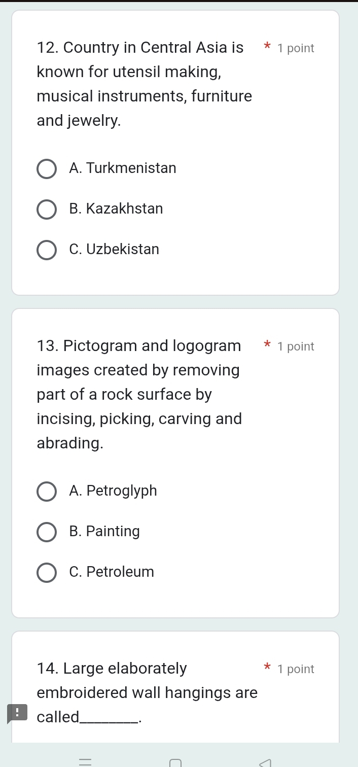 Country in Central Asia is * 1 point
known for utensil making,
musical instruments, furniture
and jewelry.
A. Turkmenistan
B. Kazakhstan
C. Uzbekistan
13. Pictogram and logogram * 1 point
images created by removing
part of a rock surface by
incising, picking, carving and
abrading.
A. Petroglyph
B. Painting
C. Petroleum
14. Large elaborately 1 point
embroidered wall hangings are
: called_
.
—