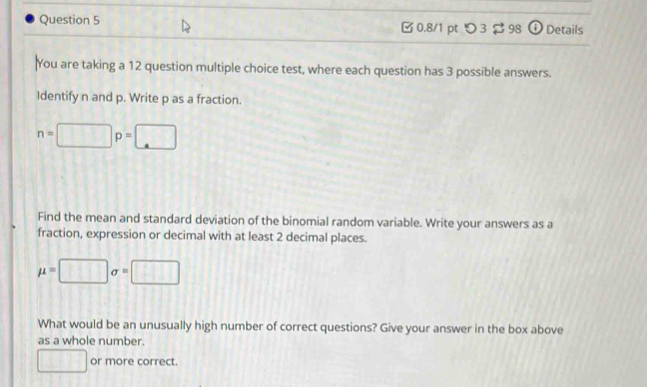 □0.8/1 pt つ 3 ạ 98 Details 
You are taking a 12 question multiple choice test, where each question has 3 possible answers. 
Identify n and p. Write p as a fraction.
n=□ p=□
Find the mean and standard deviation of the binomial random variable. Write your answers as a 
fraction, expression or decimal with at least 2 decimal places.
mu =□ sigma =□
What would be an unusually high number of correct questions? Give your answer in the box above 
as a whole number. 
□ or more correct.