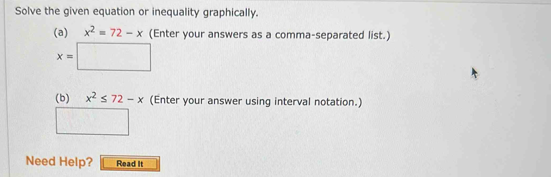 Solve the given equation or inequality graphically. 
(a) x^2=72-x (Enter your answers as a comma-separated list.)
x=□
(b) x^2≤ 72-x (Enter your answer using interval notation.) 
□ □ 
Need Help? Read It