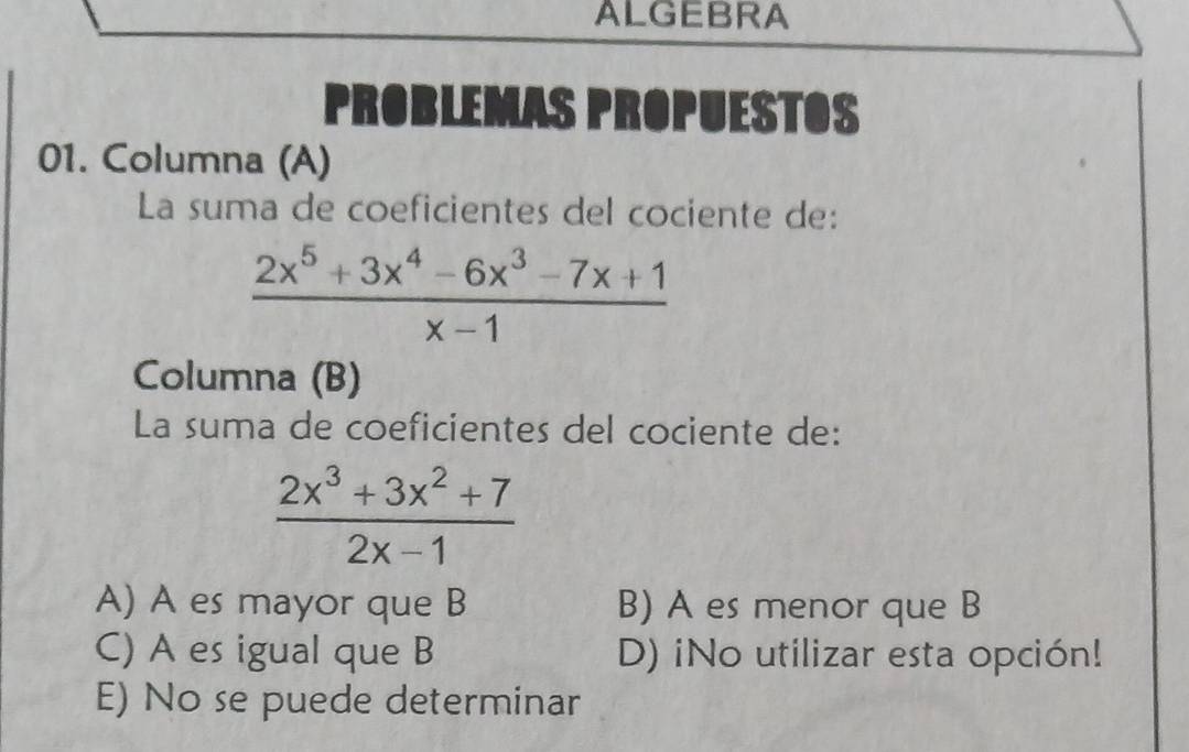 ALGEBRA
PROBLEMAS PROPUESTOS
01. Columna (A)
La suma de coeficientes del cociente de:
 (2x^5+3x^4-6x^3-7x+1)/x-1 
Columna (B)
La suma de coeficientes del cociente de:
 (2x^3+3x^2+7)/2x-1 
A) A es mayor que B B) A es menor que B
C) A es igual que B D) iNo utilizar esta opción!
E) No se puede determinar