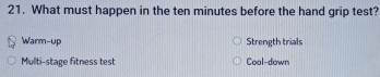 What must happen in the ten minutes before the hand grip test?
Warm-up Strength trials
Mullti-stage fitness test Cool-down