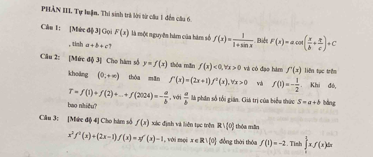 PHÀN III. Tự luận. Thí sinh trả lời từ câu 1 đến câu 6. 
Câu 1: [Mức độ 3] Gọi F(x) là một nguyên hàm của hàm số f(x)= 1/1+sin x . Biết F(x)=a.cot ( x/b + π /c )+C
, tính a+b+c ? 
Câu 2: [Mức độ 3] Cho hàm số y=f(x) thỏa mãn f(x)<0</tex>, forall x>0 và có đạo hàm f'(x) liên tục trên 
khoảng (0;+∈fty ) thỏa mãn f'(x)=(2x+1)f^2(x), forall x>0 và f(1)=- 1/2 . Khi đó,
T=f(1)+f(2)+...+f(2024)=- a/b  , với  a/b  là phân số tối giản. Giá trị của biểu thức S=a+b bàng 
bao nhiêu? 
Câu 3: [Mức độ 4] Cho hàm số f(x) xác định và liên tục trên Rvee  0 thỏa mãn
x^2f^2(x)+(2x-1)f(x)=xf'(x)-1 , với mọi x∈ R| 0 đồng thời thỏa f(1)=-2. Tính ∈tlimits _1^2x.f(x)dx