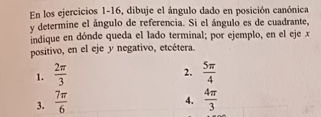 En los ejercicios 1-16, dibuje el ángulo dado en posición canónica 
y determine el ángulo de referencia. Si el ángulo es de cuadrante, 
indique en dónde queda el lado terminal; por ejemplo, en el eje x
positivo, en el eje y negativo, etcétera. 
2. 
1.  2π /3   5π /4 
4. 
3.  7π /6   4π /3 