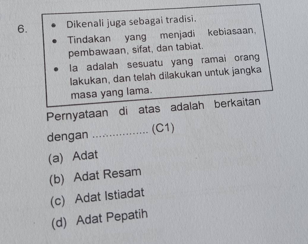 Dikenali juga sebagai tradisi.
Tindakan yang menjadi kebiasaan,
pembawaan, sifat, dan tabiat.
la adalah sesuatu yang ramai orang
lakukan, dan telah dilakukan untuk jangka
masa yang lama.
Pernyataan di atas adalah berkaitan
dengan ...... (C1)
(a) Adat
(b) Adat Resam
(c) Adat Istiadat
(d) Adat Pepatih