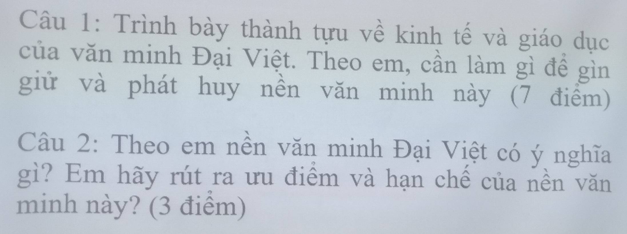 Trình bày thành tựu về kinh tế và giáo dục 
của văn minh Đại Việt. Theo em, cần làm gì để gìn 
giử và phát huy nền văn minh này (7 điểm) 
Câu 2: Theo em nền văn minh Đại Việt có ý nghĩa 
gì? Em hãy rút ra ưu điểm và hạn chế của nền văn 
minh này? (3 điểm)