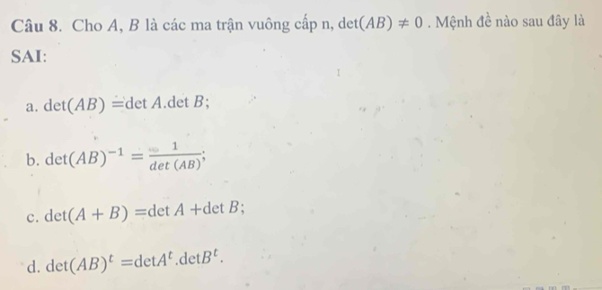 Cho A, B là các ma trận vuông cấp n, det (AB)!= 0. Mệnh đề nào sau đây là
SAI:
a. det(AB)=detA. det B;
b. det(AB)^-1= 1/det(AB) ;
c. det(A+B)=detA+detB;
d. det(AB)^t=detA^t. detB^t.