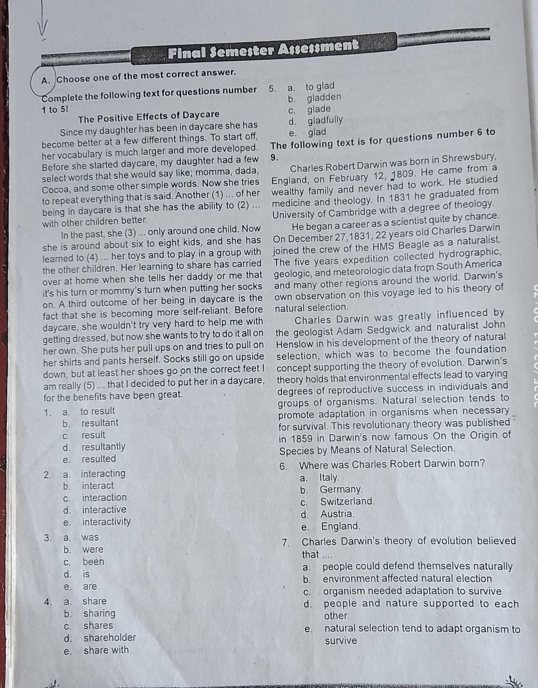 Final Semester Assessment
A. Choose one of the most correct answer.
Complete the following text for questions number 5. a. to glad
b. gladden
1 to 5! c. glade
The Positive Effects of Daycare
Since my daughter has been in daycare she has d. gladfully
become better at a few different things. To start off, e. glad
her vocabulary is much larger and more developed. The following text is for questions number 6 to
Before she started daycare, my daughter had a few 9.
select words that she would say like; momma, dada, Charles Robert Darwin was born in Shrewsbury,
Cocoa, and some other simple words. Now she tries England, on February 12, 1809. He came from a
to repeat everything that is said. Another (1) ... of her wealthy family and never had to work. He studied
being in daycare is that she has the ability to (2) ... medicine and theology. In 1831 he graduated from
University of Cambridge with a degree of theology.
with other children better.
In the past, she (3) ... only around one child. Now He began a career as a scientist quite by chance.
she is around about six to eight kids, and she has On December 27,1831, 22 years old Charles Darwin
joined the crew of the HMS Beagle as a naturalist.
learned to (4) ... her toys and to play in a group with The five years expedition collected hydrographic,
the other children. Her learning to share has carried
over at home when she tells her daddy or me that geologic, and meteorologic data from South America
it's his turn or mommy's turn when putting her socks and many other regions around the world. Darwin's
on. A third outcome of her being in daycare is the own observation on this voyage led to his theory of
fact that she is becoming more self-reliant. Before natural selection.
daycare, she wouldn't try very hard to help me with Charles Darwin was greatly influenced by
getting dressed, but now she wants to try to do it all on the geologist Adam Sedgwick and naturalist John
her own. She puts her pull ups on and tries to pull on Henslow in his development of the theory of natural
her shirts and pants herself. Socks still go on upside selection, which was to become the foundation
down, but at least her shoes go on the correct feet I concept supporting the theory of evolution. Darwin's
am really (5) ... that I decided to put her in a daycare, theory holds that environmental effects lead to varying
for the benefits have been great. degrees of reproductive success in individuals and
1. a. to result groups of organisms. Natural selection tends to
b. resultant promote adaptation in organisms when necessary
c. result for survival. This revolutionary theory was published
in 1859 in Darwin's now famous On the Origin of
d. resultantly
e. resulted Species by Means of Natural Selection.
2. a. interacting 6. Where was Charles Robert Darwin born?
b. interact a. Italy.
b. Germany
c. interaction
c. Switzerland.
d. interactive
d. Austria.
e. interactivity
e. England.
3. a. was
7. Charles Darwin's theory of evolution believed
b. were
that
c. been
a. people could defend themselves naturally
d. is
b. environment affected natural election
e, are
c. organism needed adaptation to survive
4. a. share d. people and nature supported to each
b. sharing other
c. shares e. natural selection tend to adapt organism to
d. shareholder survive
e. share with
v