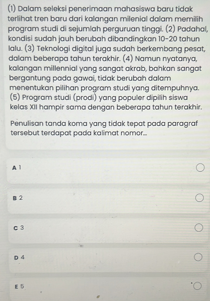 (1) Dalam seleksi penerimaan mahasiswa baru tidak
terlihat tren baru dari kalangan milenial dalam memilih
program studi di sejumlah perguruan tinggi. (2) Padahal,
kondisi sudah jauh berubah dibandingkan 10-20 tahun
lalu. (3) Teknologi digital juga sudah berkembang pesat,
dalam beberapa tahun terakhir. (4) Namun nyatanya,
kalangan millennial yang sangat akrab, bahkan sangat
bergantung pada gawai, tidak berubah dalam
menentukan pilihan program studi yang ditempuhnya.
(5) Program studi (prodi) yang populer dipilih siswa
kelas XII hampir sama dengan beberapa tahun terakhir.
Penulisan tanda koma yang tidak tepat pada paragraf
tersebut terdapat pada kalimat nomor...
A1
B 2
C 3
D 4
E 5