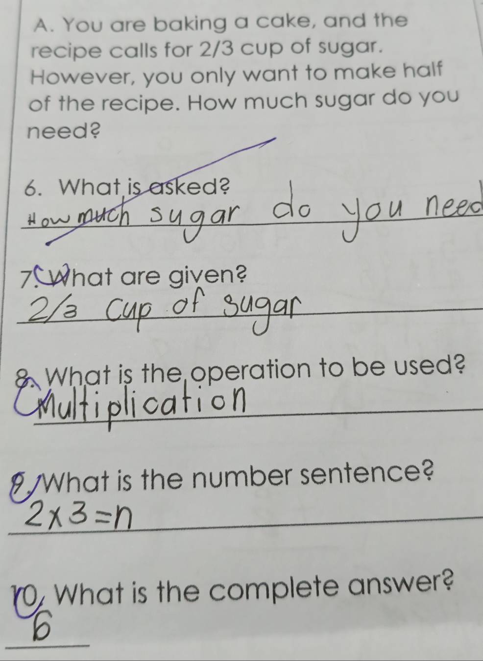 You are baking a cake, and the 
recipe calls for 2/3 cup of sugar. 
However, you only want to make half 
of the recipe. How much sugar do you 
need? 
6. What is asked? 
_ 
7. What are given? 
_ 
What is the operation to be used? 
_ 
What is the number sentence? 
__ 
_ 
1. What is the complete answer? 
_