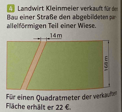 Landwirt Kleinmeier verkauft für den 
Bau einer Straße den abgebildeten par- 
allelförmigen Teil einer Wiese. 
Für einen Quadratmeter der verkauften 
Fläche erhält er 22 €.