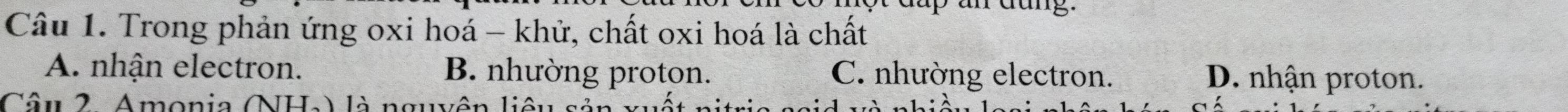 up an dang.
Câu 1. Trong phản ứng oxi hoá - khử, chất oxi hoá là chất
A. nhận electron. B. nhường proton. C. nhường electron. D. nhận proton.
Câu 2. Amonia (NHa) là n
