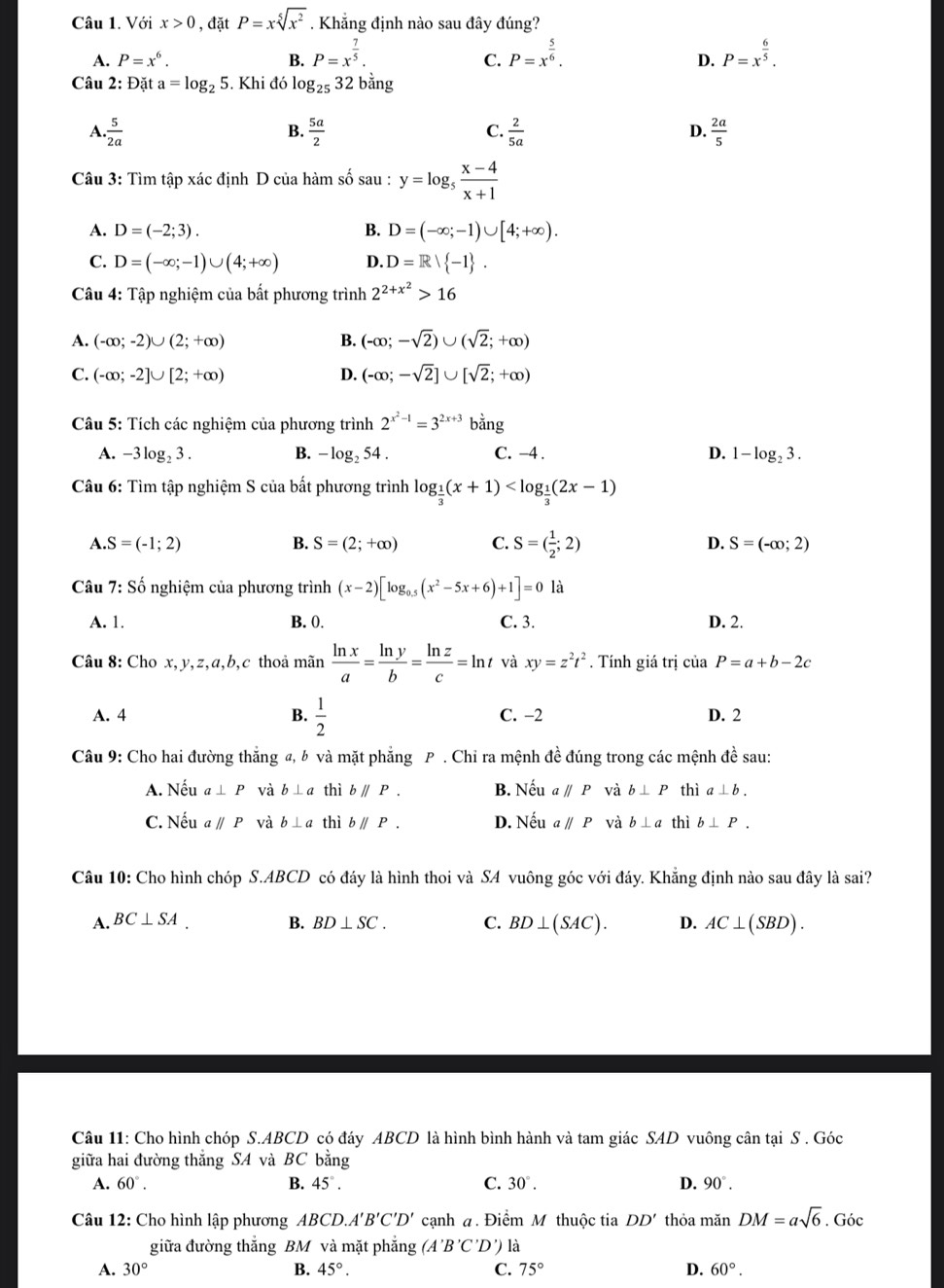 Với x>0 , đặt P=xsqrt[5](x^2). Khẳng định nào sau đây đúng?
A. P=x^6. B. P=x^(frac 7)5. P=x^(frac 5)6. P=x^(frac 6)5.
C.
D.
Câu 2: Đặt a=log _25. Khi đó log _2532b^(frac 1ng)
A.. 5/2a   5a/2   2/5a   2a/5 
B.
C.
D.
Câu 3: Tìm tập xác định D của hàm số sau : y=log _5 (x-4)/x+1 
A. D=(-2;3). B. D=(-∈fty ;-1)∪ [4;+∈fty ).
C. D=(-∈fty ;-1)∪ (4;+∈fty ) D. D=R| -1 .
*  Câu 4: Tập nghiệm của bất phương trình 2^(2+x^2)>16
A. (-∈fty ;-2)∪ (2;+∈fty ) B. (-∈fty ;-sqrt(2))∪ (sqrt(2);+∈fty )
C. (-∈fty ;-2]∪ [2;+∈fty ) D. (-∈fty ;-sqrt(2)]∪ [sqrt(2);+∈fty )
Câu 5: Tích các nghiệm của phương trình 2^(x^2)-1=3^(2x+3)bang
A. -3log _23. B. -log _254. C. -4 . D. 1-log _23.
Câu 6: Tìm tập nghiệm S của bất phương trình log _ 1/3 (x+1)
A. S=(-1;2) B. S=(2;+∈fty ) C. S=( 1/2 ;2) D. S=(-∈fty ;2)
Câu 7:S Số nghiệm của phương trình (x-2)[log _0.5(x^2-5x+6)+1]=0 là
A. 1. B. 0. C. 3. D. 2.
Câu 8: Cho x, y,z,a,b,c thoả mãn  ln x/a = ln y/b = ln z/c =ln t và xy=z^2t^2. Tính giá trị ciaP=a+b-2c
A. 4 B.  1/2  C. −2 D. 2
Câu 9: Cho hai đường thắng a, b và mặt phẳng P . Chỉ ra mệnh đề đúng trong các mệnh đề sau:
A. Nếu a⊥ P và b⊥ a thì bparallel P. B. Neuaparallel P và b⊥ P thì a⊥ b.
C. Nếu aparallel P và b⊥ a thì bparallel P. D. Neuaparallel P và b⊥ a thì b⊥ P.
Câu 10: Cho hình chóp S.ABCD có đáy là hình thoi và SA vuông góc với đáy. Khắng định nào sau đây là sai?
A. BC⊥ SA. B. BD⊥ SC. C. BD⊥ (SAC). D. AC⊥ (SBD).
Câu 11: Cho hình chóp S.ABCD có đáy ABCD là hình bình hành và tam giác SAD vuông cân tại S . Góc
giữa hai đường thắng SA và BC bằng
A. 60°. B. 45°. C. 30°. D. 90°.
Câu 12: Cho hình lập phương ABCD.A'B'C'D' cạnh a. Điểm M thuộc tia DD' thỏa mǎn DM=asqrt(6). Góc
giữa đường thắng BM và mặt phẳng (A'B'C'D') là
A. 30° B. 45°. C. 75° D. 60°.