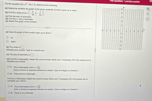 This question: 1 point(s) possible
For the equation f(x)=x^2-8x+15 , determine the fullowing
(a) Deermine whether the graph of the given quadratic function opens up or down.
(b) Find the vertex (h,k)=(- b/2a )(- b/2a ))
a
(c) Find the axis of symmetry. (d) Find the x - and y-intercepts.
(e) Sketch the graph of the function 
(a) Doss the graph of the function open up or down?
up
down
(b) The vertex is □
(Simplify your aniwar. Type an ordared pair )
(s) The axis of symmetry is □
(d) Find the xintercept(s). Select the correct answer below and, if necessary, fill in the answer box to
completa your choice.
x=□
A. The x-intercept(s) is/are (Use a comma to separate enswers as needed. Type an integer or a fraction)
B. There are no x-intercepts.
Find the y -interept(s). Belect the comect answer below and, if necessary, fill in the answer box to
compists your chotos.
A(x) is/ere y=□
A. The y -interce (Use a comma to separate erewers as neaded. Type an integer or a fraction.)
B. There is no y-intercept