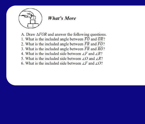 What’s More 
A. Draw △ FOR and answer the following questions. 
1. What is the included angle between overline FO and overline OR
2. What is the included angle between overline FR and overline FO
3. What is the included angle between overline FR and overline RO
4. What is the included side between ∠ F and ∠ R 2 
5. What is the included side between ∠ O and ∠ R
6. What is the included side between ∠ F and ∠ O 7