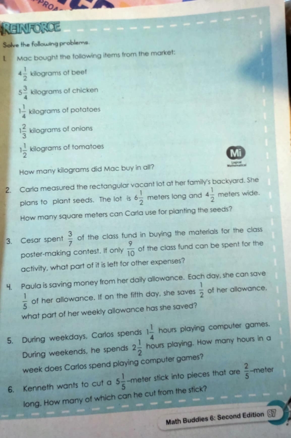 RO 
Reinforce 
Solve the following problems. 
I. Mac bought the following items from the market:
4 1/2  kilograms of beef
5 3/4  kilograms of chicken
1 1/4  kilograms of potatoes
1 2/3  kilograms of onions
1 1/2  kilograms of tomatoes 
Mi 
How many kilograms did Mac buy in all? hgc e 
2. Carla measured the rectangular vacant lot at her family's backyard. She 
plans to plant seeds. The lot is 6 1/2  meters long and 4 1/2 meters wide. 
How many square meters can Carla use for planting the seeds? 
3. Cesar spent  3/7  of the class fund in buying the materials for the class 
poster-making contest. If only  9/10  of the class fund can be spent for the 
activity, what part of it is left for other expenses? 
4. Paula is saving money from her daily allowance. Each day, she can save
 1/5  of her allowance. If on the fifth day, she saves  1/2  of her allowance. 
what part of her weekly allowance has she saved? 
5. During weekdays, Carlos spends 1 1/4 hours s playing computer games. 
During weekends, he spends 2 1/2 hours playing. How many hours in a 
week does Carlos spend playing computer games? 
6. Kenneth wants to cut a 5 1/5 -meter stick into pieces that are  2/5 -m eter 
long. How many of which can he cut from the stick? 
Math Buddies 6: Second Edition