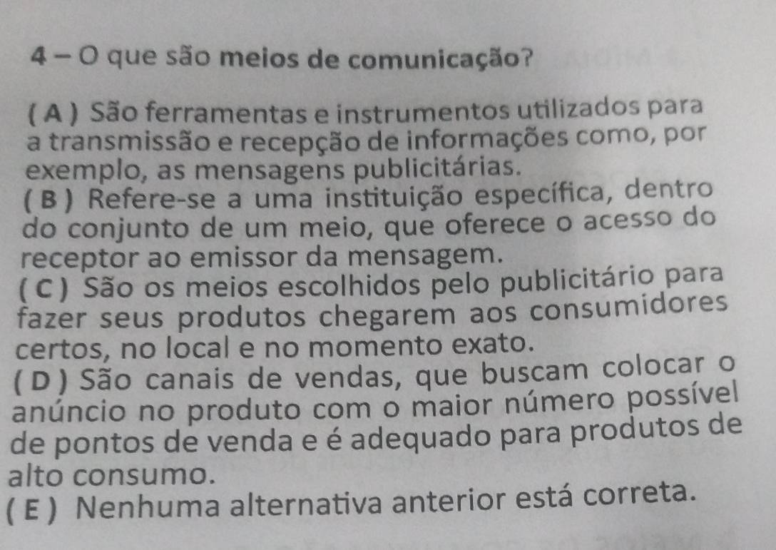 que são meios de comunicação?
( A ) São ferramentas e instrumentos utilizados para
a transmissão e recepção de informações como, por
exemplo, as mensagens publicitárias.
(β) Refere-se a uma instituição específica, dentro
do conjunto de um meio, que oferece o acesso do
receptor ao emissor da mensagem.
(C) São os meios escolhidos pelo publicitário para
fazer seus produtos chegarem aos consumidores
certos, no local e no momento exato.
(D) São canais de vendas, que buscam colocar o
anúncio no produto com o maior número possível
de pontos de venda e é adequado para produtos de
alto consumo.
( E ) Nenhuma alternativa anterior está correta.