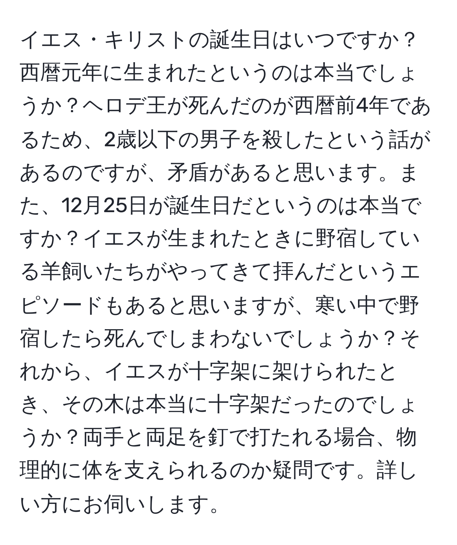 イエス・キリストの誕生日はいつですか？西暦元年に生まれたというのは本当でしょうか？ヘロデ王が死んだのが西暦前4年であるため、2歳以下の男子を殺したという話があるのですが、矛盾があると思います。また、12月25日が誕生日だというのは本当ですか？イエスが生まれたときに野宿している羊飼いたちがやってきて拝んだというエピソードもあると思いますが、寒い中で野宿したら死んでしまわないでしょうか？それから、イエスが十字架に架けられたとき、その木は本当に十字架だったのでしょうか？両手と両足を釘で打たれる場合、物理的に体を支えられるのか疑問です。詳しい方にお伺いします。