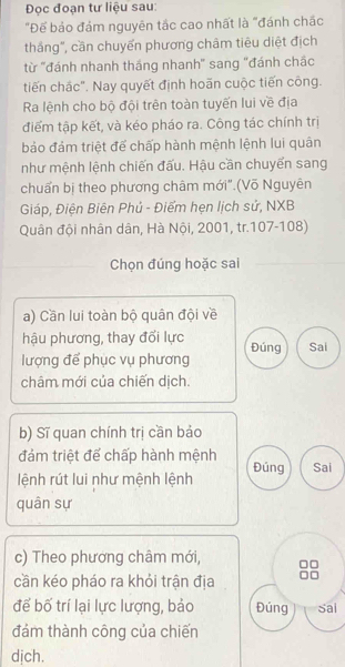 Đọc đoạn tư liệu sau: 
"Đế bảo đảm nguyên tắc cao nhất là "đánh chắc 
thắng", cần chuyển phương châm tiêu diệt địch 
từ ''đánh nhanh tháng nhanh" sang "đánh chắc 
tiến chắc". Nay quyết định hoãn cuộc tiến công. 
Ra lệnh cho bộ đội trên toàn tuyến lui về địa 
điểm tập kết, và kéo pháo ra. Công tác chính trị 
bảo đám triệt để chấp hành mệnh lệnh lui quân 
như mệnh lệnh chiến đấu. Hậu cần chuyển sang 
chuẩn bị theo phương châm mới".(Võ Nguyên 
Giáp, Điện Biên Phủ - Điểm hẹn lịch sử, NXB 
Quân đội nhân dân, Hà Nội, 2001, tr.107-108) 
Chọn đúng hoặc sai 
a) Cần lui toàn bộ quân đội về 
hậu phương, thay đổi lực Đúng 
lượng để phục vụ phương Sai 
châm mới của chiến dịch. 
b) Sĩ quan chính trị cần bảo 
đảm triệt để chấp hành mệnh 
lệnh rút lui như mệnh lệnh Đúng Sai 
quân sự 
c) Theo phương châm mới, 
cần kéo pháo ra khỏi trận địa 
để bố trí lại lực lượng, bảo Đúng Sai 
đám thành công của chiến 
dịch.