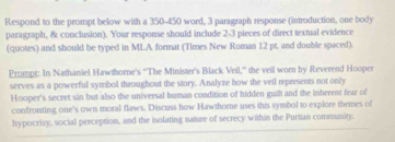 Respond to the prompt below with a 350-450 word, 3 paragraph response (introduction, one body 
paragraph, & conclusion). Your response should include 2-3 pieces of direct textual evidence 
(quotes) and should be typed in MLA format (Times New Roman 12 pr. and double spaced). 
Prompt: In Nathaniel Hawthorne's ''The Minister's Black Veil,'' the veil worn by Reverend Hooper 
serves as a powerful symbol throughout the story. Analyze how the veil represents not only 
Hooper's secret sin but also the universal human condition of hidden guil and the inherent fear of 
confronting one's own moral flaws. Discuss how Hawthome uses this symbol to explore themes of 
hypocrisy, social perception, and the isolating nature of secrecy within the Puritan community.