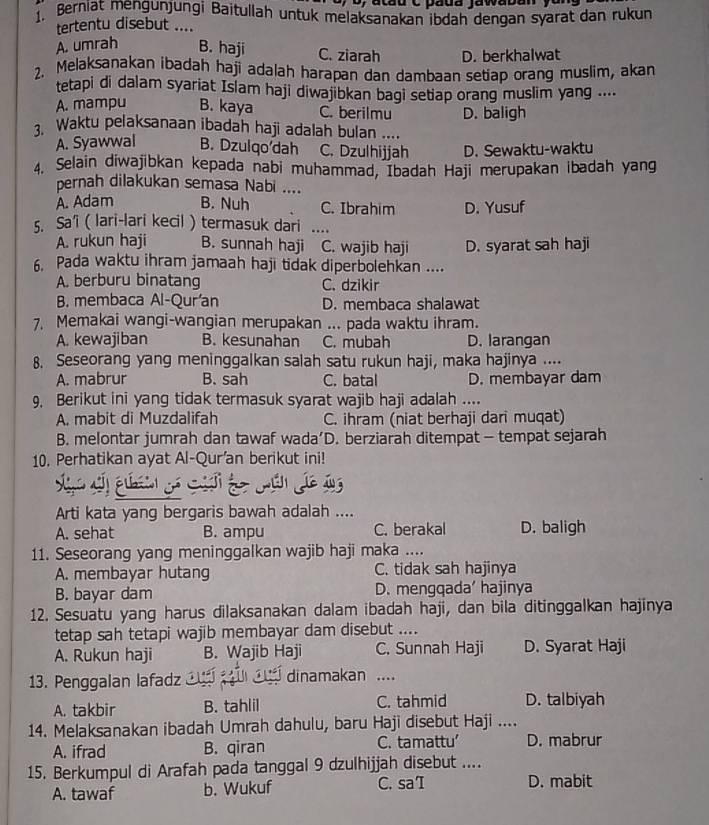 Berniat mengünjungi Baitullah untuk melaksanakan ibdah dengan syarat dan rukun
tertentu disebut ....
A. umrah B. haji C. ziarah D. berkhalwat
2. Melaksanakan ibadah haji adalah harapan dan dambaan setiap orang muslim, akan
tetapi di dalam syariat Islam haji diwajibkan bagi setiap orang muslim yang ....
A. mampu B. kaya C. berilmu
3. Waktu pelaksanaan ibadah haji adalah bulan .... D. baligh
A. Syawwal B. Dzulqo'dah C. Dzulhijjah D. Sewaktu-waktu
4, Selain diwajibkan kepada nabi muhammad, Ibadah Haji merupakan ibadah yang
pernah dilakukan semasa Nabi ....
A. Adam B. Nuh C. Ibrahim D. Yusuf
5. Sa’i ( lari-lari kecil ) termasuk dari
A. rukun haji B. sunnah haji C. wajib haji D. syarat sah haji
6. Pada waktu ihram jamaah haji tidak diperbolehkan ....
A. berburu binatang C. dzikir
B. membaca Al-Qur'an D. membaca shalawat
7, Memakai wangi-wangian merupakan ... pada waktu ihram.
A. kewajiban B. kesunahan C. mubah D. larangan
8. Seseorang yang meninggalkan salah satu rukun haji, maka hajinya ....
A. mabrur B. sah C. batal D. membayar dam
9, Berikut ini yang tidak termasuk syarat wajib haji adalah ....
A. mabit di Muzdalifah C. ihram (niat berhaji dari muqat)
B. melontar jumrah dan tawaf wada’D. berziarah ditempat - tempat sejarah
10. Perhatikan ayat Al-Qur'an berikut ini!
La
Arti kata yang bergaris bawah adalah ....
A. sehat B. ampu C. berakal D. baligh
11. Seseorang yang meninggalkan wajib haji maka ....
A. membayar hutang C. tidak sah hajinya
B. bayar dam D. mengqada' hajinya
12. Sesuatu yang harus dilaksanakan dalam ibadah haji, dan bila ditinggalkan hajinya
tetap sah tetapi wajib membayar dam disebut ....
A. Rukun haji B. Wajib Haji C. Sunnah Haji D. Syarat Haji
13. Penggalan lafadz  dinamakan ....
A. takbir B. tahlil C. tahmid D. talbiyah
14. Melaksanakan ibadah Umrah dahulu, baru Haji disebut Haji ....
A. ifrad B. qiran C. tamattu’ D. mabrur
15. Berkumpul di Arafah pada tanggal 9 dzulhijjah disebut ....
A. tawaf b. Wukuf C. sa D. mabit