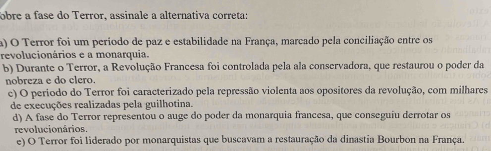 bre a fase do Terror, assinale a alternativa correta:
a) O Terror foi um período de paz e estabilidade na França, marcado pela conciliação entre os
revolucionários e a monarquia.
b) Durante o Terror, a Revolução Francesa foi controlada pela ala conservadora, que restaurou o poder da
nobreza e do clero.
c) O período do Terror foi caracterizado pela repressão violenta aos opositores da revolução, com milhares
de execuções realizadas pela guilhotina.
d) A fase do Terror representou o auge do poder da monarquia francesa, que conseguiu derrotar os
revolucionários.
e) O Terror foi liderado por monarquistas que buscavam a restauração da dinastia Bourbon na França.