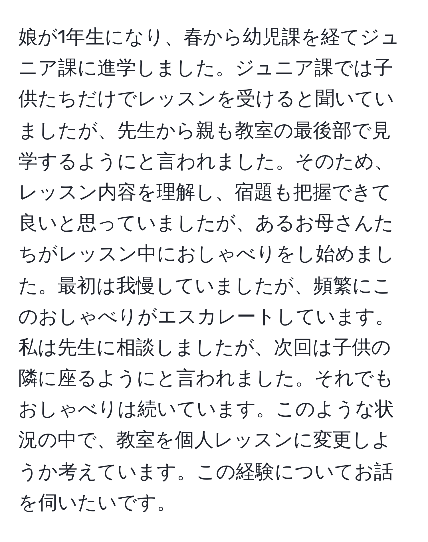 娘が1年生になり、春から幼児課を経てジュニア課に進学しました。ジュニア課では子供たちだけでレッスンを受けると聞いていましたが、先生から親も教室の最後部で見学するようにと言われました。そのため、レッスン内容を理解し、宿題も把握できて良いと思っていましたが、あるお母さんたちがレッスン中におしゃべりをし始めました。最初は我慢していましたが、頻繁にこのおしゃべりがエスカレートしています。私は先生に相談しましたが、次回は子供の隣に座るようにと言われました。それでもおしゃべりは続いています。このような状況の中で、教室を個人レッスンに変更しようか考えています。この経験についてお話を伺いたいです。