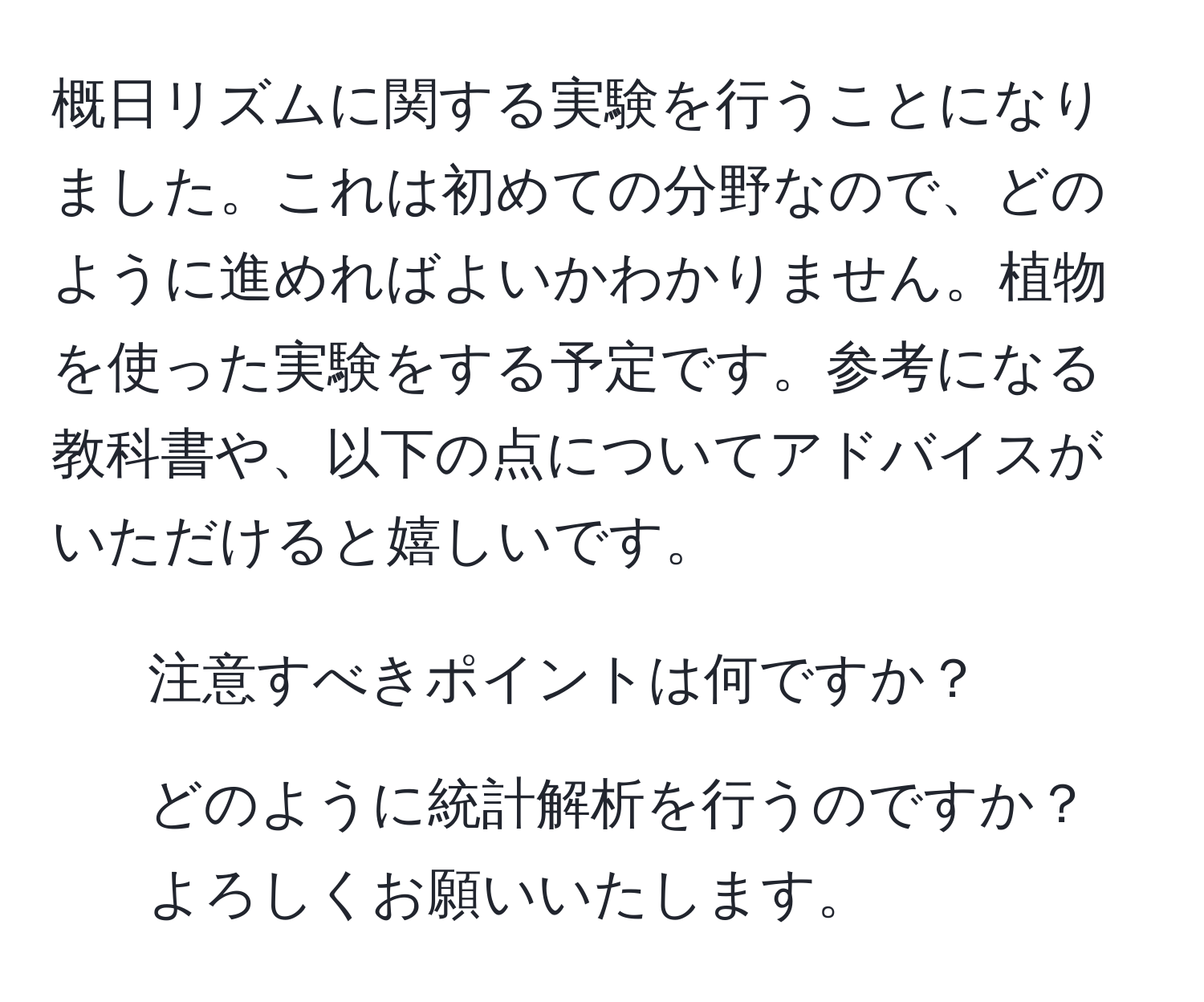 概日リズムに関する実験を行うことになりました。これは初めての分野なので、どのように進めればよいかわかりません。植物を使った実験をする予定です。参考になる教科書や、以下の点についてアドバイスがいただけると嬉しいです。  
- 注意すべきポイントは何ですか？  
- どのように統計解析を行うのですか？  
よろしくお願いいたします。