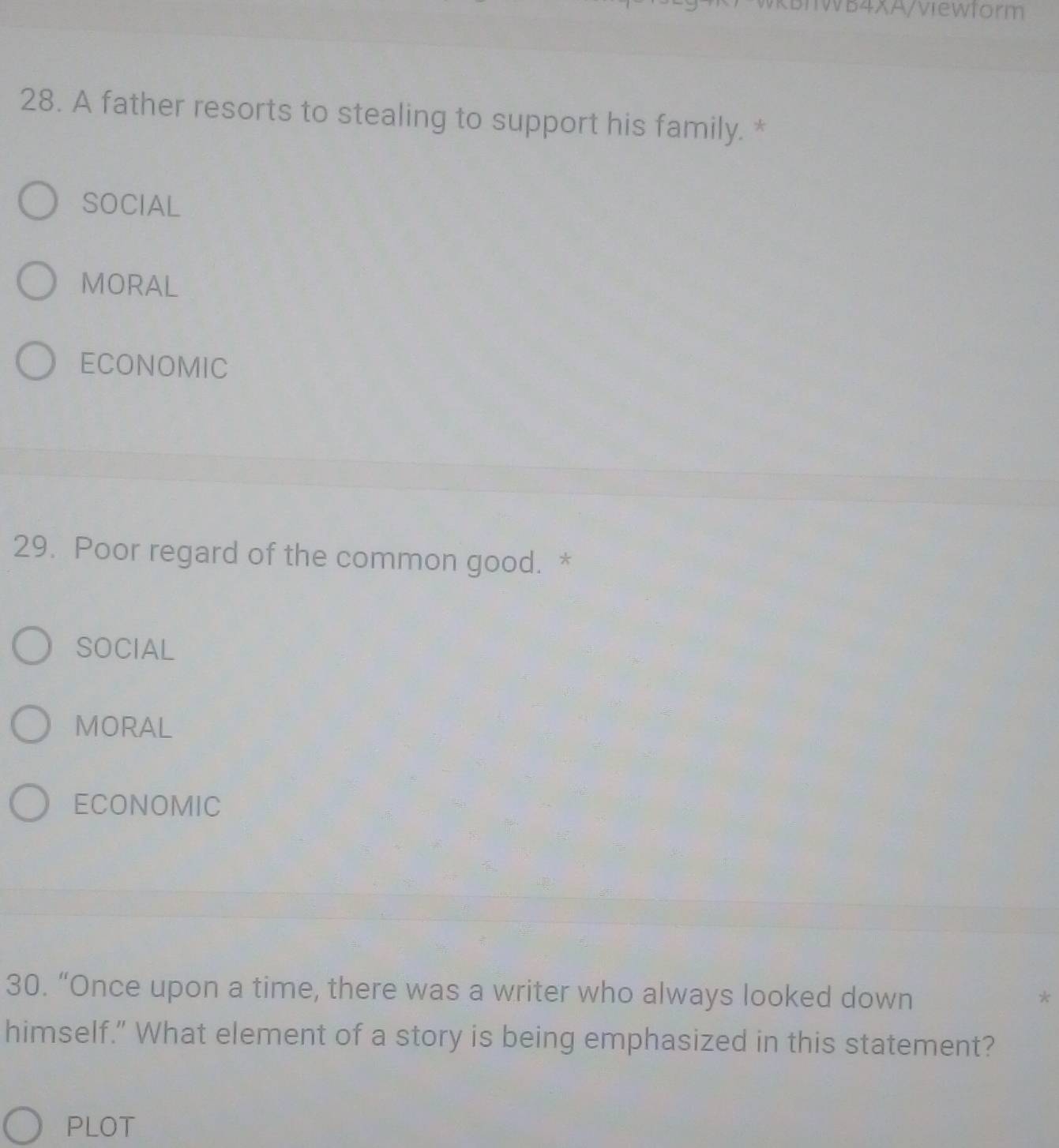 IWB4XA/viewform
28. A father resorts to stealing to support his family. *
SOCIAL
MORAL
ECONOMIC
29. Poor regard of the common good. *
SOCIAL
MORAL
ECONOMIC
30. “Once upon a time, there was a writer who always looked down *
himself." What element of a story is being emphasized in this statement?
PLOT