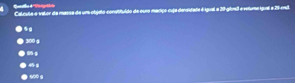 Quesião 4 ''Pnigntádio
Calcule o valor da massa de um objeto constituído de ouro maciço cuja densidade é igual a 20 g/cm3 e volume igual a 25 cm³.
5g
200 g
25 g
45 g
500 g