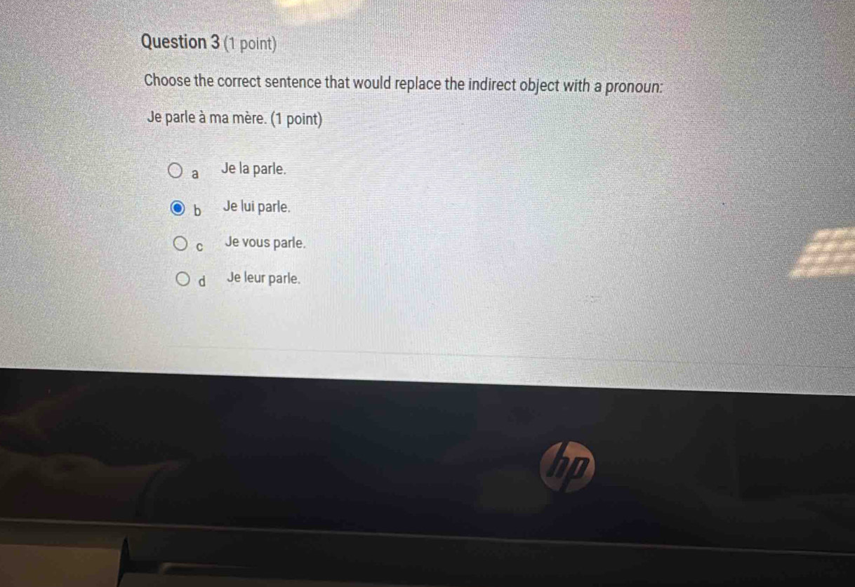 Choose the correct sentence that would replace the indirect object with a pronoun:
Je parle à ma mère. (1 point)
a Je la parle.
b Je lui parle.
C Je vous parle.
d Je leur parle.