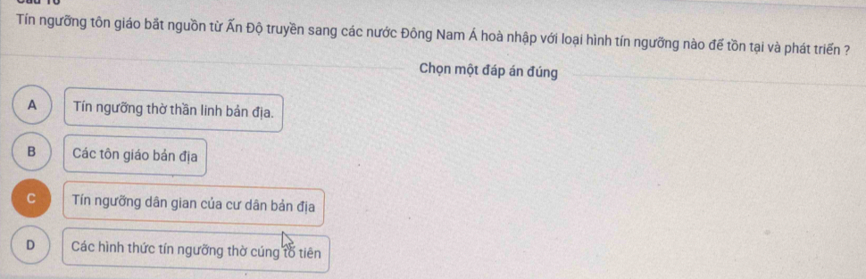 Tín ngưỡng tôn giáo bất nguồn từ Ấn Độ truyền sang các nước Đông Nam Á hoà nhập với loại hình tín ngưỡng nào đế tồn tại và phát triển ?
_
Chọn một đáp án đúng_
A Tín ngưỡng thờ thần linh bản địa.
B Các tôn giáo bản địa
C Tín ngưỡng dân gian của cư dân bản địa
D Các hình thức tín ngưỡng thờ cúng tổ tiên