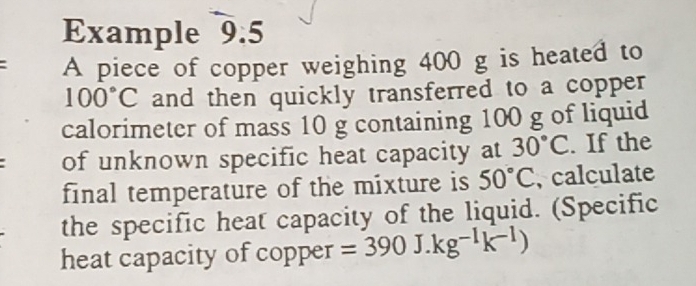 Example 9.5 
: A piece of copper weighing 400 g is heated to
100°C and then quickly transferred to a copper 
calorimeter of mass 10 g containing 100 g of liquid 
of unknown specific heat capacity at 30°C. If the 
final temperature of the mixture is 50°C , calculate 
the specific heat capacity of the liquid. (Specific 
heat capacity of copper =390J.kg^(-I)k^(-1))