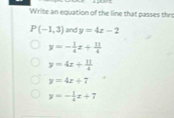 Write an equation of the line that passes thro
P(-1,3) and y=4x-2
y=- 1/4 x+ 11/4 
y=4x+ 11/4 
y=4x+7
y=- 1/4 x+7